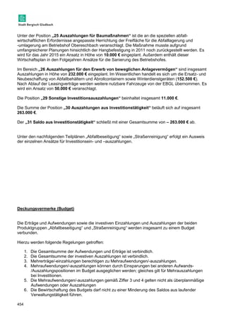 Unter der Position „25 Auszahlungen für Baumaßnahmen“ ist die an die speziellen abfall-wirtschaftlichen 
454 
Erfordernisse angepasste Herrichtung der Freifläche für die Abfalllagerung und 
-umlagerung am Betriebshof Obereschbach veranschlagt. Die Maßnahme musste aufgrund 
umfangreicherer Planungen hinsichtlich der Hangbefestigung in 2011 noch zurückgestellt werden. Es 
wird für das Jahr 2015 ein Ansatz in Höhe von 10.000 € eingeplant. Außerdem enthält dieser 
Wirtschaftsplan in den Folgejahren Ansätze für die Sanierung des Betriebshofes. 
Im Bereich „26 Auszahlungen für den Erwerb von beweglichen Anlagevermögen“ sind insgesamt 
Auszahlungen in Höhe von 232.000 € eingeplant. Im Wesentlichen handelt es sich um die Ersatz- und 
Neubeschaffung von Abfallbehältern und Abrollcontainern sowie Winterdienstgeräten (152.500 €). 
Nach Ablauf der Leasingverträge werden weitere nutzbare Fahrzeuge von der EBGL übernommen. Es 
wird ein Ansatz von 50.000 € veranschlagt. 
Die Position „29 Sonstige Investitionsauszahlungen“ beinhaltet insgesamt 11.000 €. 
Die Summe der Position „30 Auszahlungen aus Investitionstätigkeit“ beläuft sich auf insgesamt 
263.000 €. 
Der „31 Saldo aus Investitionstätigkeit“ schließt mit einer Gesamtsumme von – 263.000 € ab. 
Unter den nachfolgenden Teilplänen „Abfallbeseitigung“ sowie „Straßenreinigung“ erfolgt ein Ausweis 
der einzelnen Ansätze für Investitionsein- und –auszahlungen. 
Deckungsvermerke (Budget) 
Die Erträge und Aufwendungen sowie die investiven Einzahlungen und Auszahlungen der beiden 
Produktgruppen „Abfallbeseitigung“ und „Straßenreinigung“ werden insgesamt zu einem Budget 
verbunden. 
Hierzu werden folgende Regelungen getroffen: 
1. Die Gesamtsumme der Aufwendungen und Erträge ist verbindlich. 
2. Die Gesamtsumme der investiven Auszahlungen ist verbindlich. 
3. Mehrerträge/-einzahlungen berechtigen zu Mehraufwendungen/-auszahlungen. 
4. Mehraufwendungen/-auszahlungen können durch Einsparungen bei anderen Aufwands- 
/Auszahlungspositionen im Budget ausgeglichen werden; gleiches gilt für Mehrauszahlungen 
bei Investitionen. 
5. Die Mehraufwendungen/-auszahlungen gemäß Ziffer 3 und 4 gelten nicht als überplanmäßige 
Aufwendungen oder Auszahlungen 
6. Die Bewirtschaftung des Budgets darf nicht zu einer Minderung des Saldos aus laufender 
Verwaltungstätigkeit führen. 
 