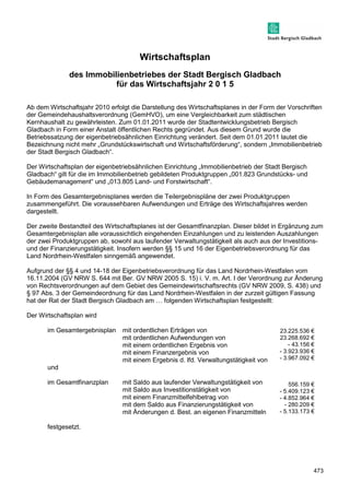 473 
Wirtschaftsplan 
des Immobilienbetriebes der Stadt Bergisch Gladbach 
für das Wirtschaftsjahr 2 0 1 5 
Ab dem Wirtschaftsjahr 2010 erfolgt die Darstellung des Wirtschaftsplanes in der Form der Vorschriften 
der Gemeindehaushaltsverordnung (GemHVO), um eine Vergleichbarkeit zum städtischen 
Kernhaushalt zu gewährleisten. Zum 01.01.2011 wurde der Stadtentwicklungsbetrieb Bergisch 
Gladbach in Form einer Anstalt öffentlichen Rechts gegründet. Aus diesem Grund wurde die 
Betriebssatzung der eigenbetriebsähnlichen Einrichtung verändert. Seit dem 01.01.2011 lautet die 
Bezeichnung nicht mehr „Grundstückswirtschaft und Wirtschaftsförderung“, sondern „Immobilienbetrieb 
der Stadt Bergisch Gladbach“. 
Der Wirtschaftsplan der eigenbetriebsähnlichen Einrichtung „Immobilienbetrieb der Stadt Bergisch 
Gladbach“ gilt für die im Immobilienbetrieb gebildeten Produktgruppen „001.823 Grundstücks- und 
Gebäudemanagement“ und „013.805 Land- und Forstwirtschaft“. 
In Form des Gesamtergebnisplanes werden die Teilergebnispläne der zwei Produktgruppen 
zusammengeführt. Die voraussehbaren Aufwendungen und Erträge des Wirtschaftsjahres werden 
dargestellt. 
Der zweite Bestandteil des Wirtschaftsplanes ist der Gesamtfinanzplan. Dieser bildet in Ergänzung zum 
Gesamtergebnisplan alle voraussichtlich eingehenden Einzahlungen und zu leistenden Auszahlungen 
der zwei Produktgruppen ab, sowohl aus laufender Verwaltungstätigkeit als auch aus der Investitions-und 
der Finanzierungstätigkeit. Insofern werden §§ 15 und 16 der Eigenbetriebsverordnung für das 
Land Nordrhein-Westfalen sinngemäß angewendet. 
Aufgrund der §§ 4 und 14-18 der Eigenbetriebsverordnung für das Land Nordrhein-Westfalen vom 
16.11.2004 (GV NRW S. 644 mit Ber. GV NRW 2005 S. 15) i. V. m. Art. I der Verordnung zur Änderung 
von Rechtsverordnungen auf dem Gebiet des Gemeindewirtschaftsrechts (GV NRW 2009, S. 438) und 
§ 97 Abs. 3 der Gemeindeordnung für das Land Nordrhein-Westfalen in der zurzeit gültigen Fassung 
hat der Rat der Stadt Bergisch Gladbach am ] folgenden Wirtschaftsplan festgestellt: 
Der Wirtschaftsplan wird 
im Gesamtergebnisplan mit ordentlichen Erträgen von 
mit ordentlichen Aufwendungen von 
mit einem ordentlichen Ergebnis von 
mit einem Finanzergebnis von 
mit einem Ergebnis d. lfd. Verwaltungstätigkeit von 
und 
im Gesamtfinanzplan mit Saldo aus laufender Verwaltungstätigkeit von 
mit Saldo aus Investitionstätigkeit von 
mit einem Finanzmittelfehlbetrag von 
mit dem Saldo aus Finanzierungstätigkeit von 
mit Änderungen d. Best. an eigenen Finanzmitteln 
festgesetzt. 
23.225.536 € 
23.268.692 € 
- 43.156 € 
- 3.923.936 € 
- 3.967.092 € 
556.159 € 
- 5.409.123 € 
- 4.852.964 € 
- 280.209 € 
- 5.133.173 € 
 