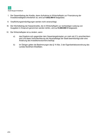 I. Der Gesamtbetrag der Kredite, deren Aufnahme im Wirtschaftsjahr zur Finanzierung der 
474 
Investitionstätigkeit erforderlich ist, wird auf 4.852.964 € festgesetzt. 
II. Verpflichtungsermächtigungen werden nicht veranschlagt. 
III. Der Höchstbetrag der Kassenkredite, die im Wirtschaftsjahr zur rechtzeitigen Leistung von 
Ausgaben in Anspruch genommen werden dürfen, wird auf 6.000.000 € festgesetzt. 
IV. Der Wirtschaftsplan ist zu ändern, wenn 
a) das Ergebnis sich gegenüber dem Gesamtergebnisplan um mehr als 5 % verschlechtern 
wird und diese Verschlechterung die Haushaltslage der Stadt beeinträchtigt oder eine 
Änderung des Investitionsvolumens bedingt. 
b) Im Übrigen gelten die Bestimmungen des § 14 Abs. 2 der Eigenbetriebsverordnung des 
Landes Nordrhein-Westfalen. 
 