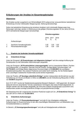 481 
Erläuterungen der Ansätze im Gesamtergebnisplan 
Allgemeines 
Die Ansätze wurden ausgehend vom Wirtschaftsjahr 2015 aufgrund der voraussichtlichen betrieblichen 
Entwicklung mit einer individuellen Steigerung bzw. Senkung berücksichtigt. 
Sofern die betriebliche Entwicklung bei einzelnen Ansätzen nicht individuelle Steigerungen bzw. 
Senkungen nahe legt, werden in Anlehnung an die gültigen Orientierungsdaten für die Jahre 2016 bis 
2018 nachstehende Steigerungen berücksichtigt: 
Orientierungsdaten 
2016 2017 2018 
% % % 
Aufwendungen 
1. Sachliche Verwaltungskosten 1,00 1,00 1,00 
2. Personalaufwendungen 1,00 1,00 1,00 
1. Ergebnis der laufenden Verwaltungstätigkeit 
a) Ordentliche Erträge 
Unter der Ertragsart „02 Zuwendungen und allgemeine Umlagen“ wird die analoge Auflösung der 
Sonderposten zu den bilanziellen Abschreibungen dargestellt. 
Unter der Ertragsart „05 Privatrechtliche Leistungsentgelte“ sind im wesentlichen Mieten, Pachten 
und Erbbauzinsen zu verstehen. Darunter sind die Position „Erträge Mieten Schulvermögen“ mit 
16.770.224 € und Erträge Mieten allgemeines Grundvermögen mit 2.950.000 € die wichtigsten 
Einzeleinnahmequellen. Die anderen Positionen sind weiter leicht rückläufig. Auf die Notwendigkeit 
einer zukünftigen realistischen Kostenmiete wurde bereits hingewiesen. 
Unter der Position „07 Sonstige ordentliche Erträge“ werden insbesondere die Einnahmen aus der 
Veräußerung von Grund und Boden in Höhe von 250.000 € und die Veräußerung Ökopunkte in Höhe 
von 50.000 € dargestellt. 
Zum 01.01.2011 wurde der Stadtentwicklungsbetrieb Bergisch Gladbach – AöR gegründet. Ab diesem 
Zeitpunkt wird ein wesentlicher Teil des verwertbaren Vermögens über diese Anstalt abgewickelt. Im 
Übrigen werden hier alle Erträge dargestellt, die nicht einer anderen Kontengruppe zuzuordnen sind, 
insbesondere andere sonstige ordentliche Erträge und periodenfremde Erträge. 
Als Gesamtsumme der vorgenannten einzelnen Positionen ergibt sich ein „10 Ordentlicher Ertrag“ für 
das Jahr 2015 in Höhe von 23.225.536 €. 
b) Ordentliche Aufwendungen 
Unter der Position „11 Personalaufwendungen“ sind alle für den Arbeitgeber anfallenden 
Aufwendungen im Zusammenhang mit den aktiv beschäftigten Mitarbeiterinnen und Mitarbeitern des 
Immobilienbetriebes zu verstehen. 
Im Bereich „12 Versorgungsaufwendungen“ sind alle auf Arbeitgeberseite anfallenden 
 