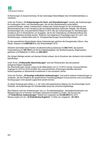 Aufwendungen im Zusammenhang mit den ehemaligen Beschäftigten des Immobilienbetriebes zu 
verstehen. 
Unter der Position „13 Aufwendungen für Sach- und Dienstleistungen“ werden alle Aufwendungen 
für empfangene Sach- und Dienstleistungen, die mit dem Betriebszweck wirtschaftlich 
zusammenhängen, erfasst. Insbesondere umfasst dies Aufwendungen für die Unterhaltung und 
Bewirtschaftung der in der Verwaltung des Immobilienbetriebes stehenden Objekte. Die Ansätze 
berücksichtigen den voraussichtlichen Bedarf in 2015. Bei den Aufwendungen für Sachleistungen 
handelt es sich im Wesentlichen um Ausgaben, die für die Unterhaltung und Bewirtschaftung des 
laufenden Betriebes benötigt werden. Weiterhin sind allgemeine Preissteigerungen für Lohn- und 
Sachleistungen, insbesondere aber für Energieaufwendungen berücksichtigt worden. 
Zu den wesentlichen Bestandteilen dieser Aufwendungen gehören die Energiekosten (Strom, Gas, 
Heizöl, Wasser) mit 2.859.050 € für das Wirtschaftsjahr 2015. 
Weiterhin beinhaltet diese Position die Bewirtschaftung Gebäude mit 950.715 €, die bauliche 
Instandhaltung mit 765.750 € und die Grundbesitzabgaben wie Straßenreinigung, Regenwasser-gebühren 
482 
und Müllabfuhr in Höhe von 693.300 €. 
Die übrigen Beträge werden auf diversen Konten erfasst, die im Einzelnen den Aufwand nicht erheblich 
beeinflussen. 
Unter Punkt „14 Bilanzielle Abschreibungen“ wird der Werteverzehr des abnutzbaren 
Anlagevermögens dargestellt. 
Die Abschreibungen wurden aufgrund der Bilanzwerte zum 31.12.2012 und der voraussichtlichen 
Zugänge für 2013 bis 2018 ermittelt. Die voraussichtlichen Erhöhungen betreffen aktivierte 
beziehungsweise zu aktivierende Investitionen in den einzelnen Jahren. 
Unter der Position „16 Sonstige ordentliche Aufwendungen“ sind solche weiteren Aufwendungen zu 
verstehen, die dem Ergebnis der gewöhnlichen Verwaltungstätigkeit hinzuzurechnen sind und anderen 
Kontengruppen nicht speziell zugeordnet werden können. 
Zu dieser Kostengruppe zählen u. a. der nicht zahlungswirksame Abgang von Grundvermögen durch 
Verkäufe, die Aufwendungen für Schadensfälle sowie die Versicherungsbeiträge. 
Des Weiteren sind hier Aufwendungen wie u.a. Grundbesitzabgaben, Jahresabschlusskosten und 
Mietzahlungen für im fremden Vermögen stehende Immobilien zu finden. Die Summe der 
„17 Ordentlichen Aufwendungen“ beläuft sich insgesamt auf 23.268.692 € für 2015. 
Hieraus ergibt sich ein „18 Ordentliches Ergebnis“ in Höhe von insgesamt - 43.156 €. 
 