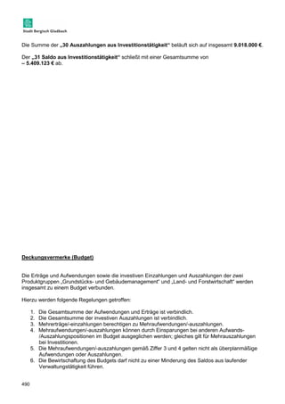 Die Summe der „30 Auszahlungen aus Investitionstätigkeit“ beläuft sich auf insgesamt 9.018.000 €. 
Der „31 Saldo aus Investitionstätigkeit“ schließt mit einer Gesamtsumme von 
– 5.409.123 € ab. 
Deckungsvermerke (Budget) 
Die Erträge und Aufwendungen sowie die investiven Einzahlungen und Auszahlungen der zwei 
Produktgruppen „Grundstücks- und Gebäudemanagement“ und „Land- und Forstwirtschaft“ werden 
insgesamt zu einem Budget verbunden. 
Hierzu werden folgende Regelungen getroffen: 
490 
1. Die Gesamtsumme der Aufwendungen und Erträge ist verbindlich. 
2. Die Gesamtsumme der investiven Auszahlungen ist verbindlich. 
3. Mehrerträge/-einzahlungen berechtigen zu Mehraufwendungen/-auszahlungen. 
4. Mehraufwendungen/-auszahlungen können durch Einsparungen bei anderen Aufwands- 
/Auszahlungspositionen im Budget ausgeglichen werden; gleiches gilt für Mehrauszahlungen 
bei Investitionen. 
5. Die Mehraufwendungen/-auszahlungen gemäß Ziffer 3 und 4 gelten nicht als überplanmäßige 
Aufwendungen oder Auszahlungen. 
6. Die Bewirtschaftung des Budgets darf nicht zu einer Minderung des Saldos aus laufender 
Verwaltungstätigkeit führen. 
 