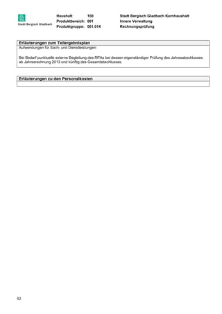 Haushalt: 100 Stadt Bergisch Gladbach Kernhaushalt 
Produktbereich: 001 Innere Verwaltung 
Produktgruppe: 001.014 Rechnungsprüfung 
Erläuterungen zum Teilergebnisplan 
Aufwendungen für Sach- und Dienstleistungen: 
Bei Bedarf punktuelle externe Begleitung des RPAs bei dessen eigenständiger Prüfung des Jahresabschlusses 
ab Jahresrechnung 2013 und künftig des Gesamtabschlusses. 
Erläuterungen zu den Personalkosten 
52 
 
