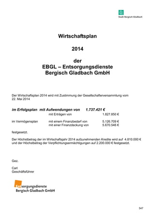547 
Wirtschaftsplan 
2014 
der 
EBGL – Entsorgungsdienste 
Bergisch Gladbach GmbH 
Der Wirtschaftsplan 2014 wird mit Zustimmung der Gesellschafterversammlung vom 
22. Mai 2014 
im Erfolgsplan mit Aufwendungen von 1.737.421 € 
mit Erträgen von 1.827.850 € 
im Vermögensplan mit einem Finanzbedarf von 5.126.709 € 
mit einer Finanzdeckung von 5.670.546 € 
festgesetzt. 
Der Höchstbetrag der im Wirtschaftsjahr 2014 aufzunehmenden Kredite wird auf 4.810.000 € 
und der Höchstbetrag der Verpflichtungsermächtigungen auf 2.200.000 € festgesetzt. 
Gez. 
Carl 
Geschäftsführer 
 