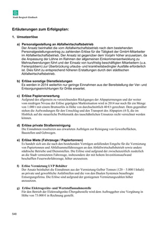Erläuterungen zum Erfolgsplan: 
1. Umsatzerlöse 
548 
a) Personalgestellung an Abfallwirtschaftsbetrieb 
Der Ansatz beinhaltet die vom Abfallwirtschaftsbetrieb nach dem bestehenden 
Personalgestellungsvertrag zu zahlenden Erlöse für die Tätigkeit der GmbH-Mitarbeiter 
im Abfallwirtschaftsbetrieb. Der Ansatz ist gegenüber dem Vorjahr höher anzusetzen, da 
die Anpassung der Löhne im Rahmen der allgemeinen Einkommensentwicklung zu 
Mehraufwendungen führt und der Einsatz von kurzfristig beschäftigten Mitarbeitern (u.a. 
Ferienjobbern) zur Überbrückung urlaubs- und krankheitsbedingter Ausfälle erforderlich 
ist. Dies führt zu entsprechend höheren Erstattungen durch den städtischen 
Abfallwirtschaftsbetrieb. 
b) Erlöse sonstige Dienstleistungen 
Es werden in 2014 weiterhin nur geringe Einnahmen aus der Bereitstellung der Ver- und 
Entsorgungseinrichtungen für Dritte erwartet. 
c) Erlöse Papierverwertung 
Aufgrund des allgemein zu verzeichnenden Rückganges der Altpapiermengen und der weiter 
vom niedrigen Niveau der Erlöse geprägten Marktsituation wird in 2014 nur noch für ein Menge 
von 1.000 t mit einem Bruttoerlös in Höhe von durchschnittlich 40 €/t gerechnet. Dem gegenüber 
stehen die Aufwendungen für den Umschlag und den Transport des Altpapiers (4 f), die im 
Hinblick auf die steuerliche Problematik des tauschähnlichen Umsatzes nicht verrechnet werden 
können. 
d) Erlöse private Straßenreinigung 
Die Einnahmen resultieren aus erwarteten Aufträgen zur Reinigung von Gewerbeflächen, 
Baustellen und Gehwegen. 
e) Erlöse Miete (Fahrzeuge / Papiertonnen) 
Es handelt sich um die nach den bestehenden Verträgen anfallenden Entgelte für die Vermietung 
von Papiertonnen und Abfallsammelfahrzeugen an den Abfallwirtschaftsbetrieb sowie andere 
städtische Betriebe und Dienststellen. Die Erlöse sind aufgrund der zwischenzeitlich zusätzlich 
an die Stadt vermieteten Fahrzeuge, insbesondere der mit hohem Investitionsaufwand 
beschafften Feuerwehrfahrzeuge, höher anzusetzen. 
f) Erlöse Vermietung LVP Behälter 
Der Ansatz beinhaltet die Einnahmen aus der Vermietung Gelber Tonnen (120 – 5.000 l Inhalt) 
an private und gewerbliche Anfallstellen und die von den Dualen Systemen beauftragte 
Entsorgungsfirma. Die Erlöse sind aufgrund der gestiegenen Vermietungszahlen höher 
anzusetzen. 
g) Erlöse Elektrogeräte- und Wertstoffannahmestelle 
Für den Betrieb der Elektroaltgeräte-Übergabestelle wird dem Auftraggeber eine Vergütung in 
Höhe von 73.000 € in Rechnung gestellt. 
 