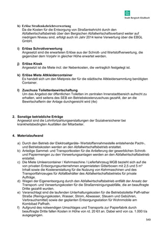 549 
h) Erlöse Straßenkehrichtverwertung 
Da die Kosten für die Entsorgung von Straßenkehricht durch den 
Abfallwirtschaftsbetrieb über den Bergischen Abfallwirtschaftsverband weiter auf 
niedrigem Niveau sind, erfolgt auch im Jahr 2014 keine Verwertung über die EBGL 
GmbH. 
i) Erlöse Schrottverwertung 
Angesetzt sind die erwarteten Erlöse aus der Schrott- und Wertstoffverwertung, die 
gegenüber dem Vorjahr in gleicher Höhe erwartet werden. 
j) Erlöse Kiosk 
Angesetzt ist die Miete incl. der Nebenkosten, die vertraglich festgelegt ist. 
k) Erlöse Miete Altkleidercontainer 
Es handelt sich um den Mietpreis der für die städtische Altkleidersammlung benötigten 
Container. 
l) Zuschuss Toilettenbewirtschaftung 
Um das Angebot der öffentlichen Toiletten im zentralen Innenstadtbereich aufrecht zu 
erhalten, wird seitens des SEB ein Betriebskostenzuschuss gezahlt, der an die 
Bewirtschafterin der Anlage durchgereicht wird (4e) 
2. Sonstige betriebliche Erträge 
Angesetzt sind die Lohnfortzahlungserstattungen der Sozialversicherer bei 
krankheitsbedingten Ausfällen der Mitarbeiter. 
4. Materialaufwand 
a) Durch den Betrieb der Elektroaltgeräte- Wertstoffannahmestelle entstehende Pacht-, 
und Betriebskosten werden an den Abfallwirtschaftsbetrieb erstattet. 
b) Anteilige Sammel- und Transportkosten für die Anlieferung der gewerblichen Schrott-und 
Papiermengen zu den Verwertungsanlagen werden an den Abfallwirtschaftsbetrieb 
erstattet. 
c) Die Miete Umleercontainer / Kehrmaschine / Lieferfahrzeug MGB bezieht sich auf die 
von privaten Entsorgungsunternehmen angemieteten Gitterboxen mit 2,5 und 5 m³ 
Inhalt sowie die Kostenerstattung für die Nutzung von Kehrmaschinen und des 
Transportfahrzeuges für Abfallbehälter des Abfallwirtschaftsbetriebs für private 
Aufträge. 
d) Wegen der Eigenentsorgung durch den Abfallwirtschaftsbetrieb entfällt der Ansatz der 
Transport- und Verwertungskosten für die Straßenreinigungsabfälle, die an beauftragte 
Dritte gezahlt wurden. 
e) Veranschlagt sind die laufenden Unterhaltungskosten für die Betriebstoilette Paff-rather 
Straße (Reinigungskosten, Wasser, Strom, Abwasser, Steuern und Gebühren, 
Verbrauchsmittel) sowie der geplanten Entsorgungsstation für Wohnmobile am 
Kombibad Paffrath. 
f) Aufgrund des notwendigen Umschlages und Transports zur Papierfabrik durch 
beauftragte Dritte fallen Kosten in Höhe von rd. 20 €/t an. Dabei wird von ca. 1.000 t/a 
ausgegangen. 
 