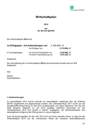 573 
Wirtschaftsplan 
2014 
der 
GL Service gGmbH 
Der Wirtschaftsplan 2014 wird 
im Erfolgsplan mit Aufwendungen von 2.160.650,- € 
mit Erträgen von 2.174.000,- € 
im Vermögensplan mit einem Finanzbedarf von 1.016.000,- € 
mit einer Finanzdeckung von 1.072.350,- € 
festgesetzt. 
Der Höchstbetrag der im Wirtschaftsjahr 2014 aufzunehmenden Kredite wird auf 0 € 
festgesetzt. 
Gez. 
Dekker 
Geschäftsführer 
I. Vorbemerkungen 
Im Geschäftsjahr 2012 konnte erstmals ein Geschäftsjahr vollständig über die Software 
DATEV abgewickelt und abgeschlossen werden. Der Jahresabschluss 2011 wurde von der 
Gesellschafterversammlung im Mai 2013 verabschiedet und dieser Beschluss vom Rat der 
Stadt Bergisch Gladbach im Juli 2013 bestätigt. Sämtliche Buchungen für den 
Jahresabschluss 2012 sind bereits in DATEV eingegeben, die Abschlussarbeiten sind 
weitestgehend erfolgt und die Prüfung kann im Januar beginnen. 
Auch die Buchungsdaten für das Jahr 2013 sind auf einem aktuellen Stand, so dass für den 
Wirtschaftsplan 2014 auf die vorhandenen Werte der einzelnen Geschäftsbereiche 
 