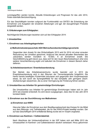 zurückgegriffen werden konnte. Aktuelle Entwicklungen und Prognosen für das Jahr 2014, 
finden ebenfalls Berücksichtigung. 
Für das Geschäftsjahr konnten aufgrund der Funktionalität von DATEV die Entwicklung der 
Einnahmen und Ausgaben der einzelnen Abteilungen und ggf. der dazugehörigen Produkte 
dargestellt werden. 
II. Erläuterungen zum Erfolgsplan: 
Nachfolgende Erläuterungen beziehen sich auf den Erfolgsplan 2014: 
I. Umsatzerlöse 
1. Einnahmen aus Arbeitsgelegenheiten 
574 
a) Maßnahmekostenpauschale AGH Mehraufwandsentschädigungsvariante 
Gegenüber dem Ansatz für das Wirtschaftsjahr 2013 wird für 2014 mit einer erneuten 
Reduzierung der Umsätze gerechnet. Aufgrund des derzeit aktuellen Bescheides des 
Jobcenters werden monatlich rd. 10.000,- € an Einnahmen erzielt. Die 
Geschäftsführung geht davon aus, dass sich für den neuen Bescheidzeitraum eher eine 
weitere Verschlechterung ergibt und kalkuliert die Einnahmen in diesem Bereich daher 
defensiv. 
b) Arbeitslosenzentrum / Erwerbslosenberatung 
Der Betrieb des Arbeitslosenzentrums wurde beendet und in 2013 die 
Erwerbslosenberatung wird in den Räumen der Tannenbergstraße fortgeführt. Die 
hierfür bereits bewilligten Fördermittel reduzieren sich gegenüber dem Vorjahresansatz 
etwas, da sich durch die Synergieeffekte für das komplette Jahr geringere (Sach- 
)Aufwendungen abzeichnen, die zu einer Verringerung der Förderung führen werden. 
2. Umsatzerlöse aus Arbeiten für gemeinnützige Einrichtungen 
Die Umsatzerlöse aus Arbeiten für gemeinnützige Einrichtungen haben sich im Jahr 
2013 wie erwartet entwickelt. Es wird davon ausgegangen, dass dies für das Jahr 2014 
konstant bleibt. 
3. Einnahmen aus der Durchführung von Maßnahmen 
a) Einnahmen aus KIWO 
Hierunter fallen die Einnahmen aus dem Bewilligungsbescheid des Kreises für die Mittel 
aus dem Bildungs- und Teilhabepaket, die für das KIWO-Projekt bewilligt wurden. Der 
auf das Geschäftsjahr 2014 entfallende Betrag wurde wie im Vorjahr angesetzt. 
4. Einnahmen aus Kantinen- / Cafeteriabetrieb 
Nach Abschluss der Umbaumaßnahmen in der IGP haben sich seit Mitte 2013 die 
Umsatzzahlen im Kantinen- und Cafeteriabereich deutlich verbessert. Hinzu gekommen 
 