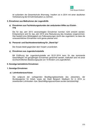 ist außerdem die Gesamtschule Ahornweg. Insofern ist in 2014 mit einer deutlichen 
Verbesserung der Einnahmesituation zu rechnen. 
575 
5. Einnahmen aus Maßnahmen der Jugendhilfe 
a) Einnahmen aus Fachleistungsstunden der ambulanten Hilfen zur Erzieh-ung 
Die für das Jahr 2013 veranschlagten Einnahmen konnten nicht erreicht werden. 
Entsprechend wird für das Jahr 2014 eine Reduzierung des Ansatzes vorgenommen. 
Hier besteht eine Abhängigkeit von Fallzuweisungen durch das Jugendamt, so dass die 
voraussichtlichen Einnahmen nicht genau planbar sind. 
b) Personal- und Sachkostenerstattung für „Stand Up“ 
Der Ansatz bleibt gegenüber dem Vorjahr unverändert. 
c) Einnahmen aus Jugendschutzstelle 
Mit Eröffnung der Jugendschutzstelle am 02.01.2014 kann für das kommende 
Geschäftsjahr mit ganzjährigen Einnahmen gerechnet werden. Kalkuliert wird mit einer 
durchschnittlichen Besetzungsquote von 10 Kindern und Jugendlichen. 
II. Sonstige betriebliche Einnahmen 
1. Sonstige Einnahmen 
a) Lohnkostenzuschüsse 
Die aufgrund der vorliegenden Bewilligungsbescheide des Jobcenters, der 
Bundesagentur für Arbeit, sowie der Stadt Bergisch Gladbach für in 2014 zu 
erwartenden Lohnkosten- bzw. Beschäftigungszuschüsse wurden berücksichtigt. 
 