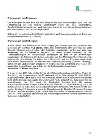 579 
Erläuterungen zum Finanzplan: 
Der Finanzplan bezieht sich auf den Zeitraum bis zum Wirtschaftsjahr 2018. Bei der 
Fortschreibung auf das nächste Geschäftsjahr wurde von einer unveränderten 
Geschäftstätigkeit ausgegangen. Veränderungen, soweit sie zum jetzigen Zeitpunkt bekannt 
oder wahrscheinlich sind, wurden eingearbeitet. 
Sollten sich im laufenden Geschäftsjahr wesentliche Veränderungen ergeben, wird hier eine 
entsprechende Anpassung notwendig. 
Erläuterungen zum Stellenplan: 
Auf die bereits dem Stellenplan auf Seite 2 beigefügten Erläuterungen wird verwiesen. Der 
Stellenplan 2014 umfasst 44,5 Stellen, wobei diese entsprechend dem Stellenplan der Stadt 
Bergisch Gladbach nur mit vollen oder 0,5-Stellen ausgewiesen werden und sieht eine 
Steigerung von 2,5 Stellen im Vergleich zum derzeit gültigen Stellenplan vor. Bei 
Teilzeitbeschäftigten mit abweichender Stundenzahl ist diese in den Bemerkungen 
ausgewiesen. Die Erhöhung der Stellen ergibt sich aus dem Mehrbedarf beim Mensabetrieb 
aufgrund der Ausdehnung des Angebotes in Herkenrath und am Ahornweg, sowie durch 
zusätzlichen Personalbedarf im Rahmen von Personalüberlassung (Museum Bensberg). 
Sofern mit der Stadt Bergisch Gladbach ein Vertrag über die Einrichtung einer Task Force 
(Arbeitstitel) abgeschlossen wird, erhöht sich der Stellenbedarf entsprechend. 
Aktuell sind 3,0 Stellen nicht besetzt. 
Erstmals im Jahr 2009 hatte die GL Service gGmbH Ausbildungsplätze geschaffen. Wegen der 
Beendigung der Kooperation mit BergTV reduziert sich im Geschäftsjahr 2014 die Zahl der 
Ausbildungsstellen von 8 auf 5. Zwei Auszubildende werden zum Bürokaufmann ausgebildet 
(eine Stelle ist derzeit unbesetzt), drei weitere zum Koch. Erfreulich ist, dass aktuell nur ein 
Auszubildender zum Koch durch die Gesellschaft finanziert wird. Alle anderen 
Ausbildungsverhältnisse erfolgen in Kooperationen mit einer 100 %igen Förderung durch die 
Bundesagentur für Arbeit bzw. den Landschaftsverband Rheinland. Alle Auszubildende sind 
solche, die ohne Förderung bzw. ohne die Unterstützung der Gesellschaft geringe Chancen 
auf einen regulären Ausbildungsplatz hätten. Zwei Auszubildende werden voraussichtlich im 
Jahr 2014 ihre Ausbildung abschließen. Die Ausbildungsverhältnisse werden nachrichtlich im 
Stellenplan mit aufgeführt. 
 