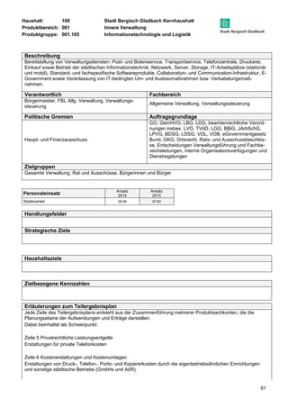 Haushalt: 100 Stadt Bergisch Gladbach Kernhaushalt 
Produktbereich: 001 Innere Verwaltung 
Produktgruppe: 001.105 Informationstechnologie und Logistik 
Beschreibung 
Bereitstellung von Verwaltungsdiensten: Post- und Botenservice, Transportservice, Telefonzentrale, Druckerei, 
Einkauf sowie Betrieb der städtischen Informationstechnik: Netzwerk, Server, Storage, IT-Arbeitsplätze (stationär 
und mobil), Standard- und fachspezifische Softwareprodukte, Collaboration- und Communication-Infrastruktur, E-Government 
61 
sowie Veranlassung von IT-bedingten Um- und Ausbaumaßnahmen bzw. Verkabelungsmaß-nahmen. 
Verantwortlich Fachbereich 
Bürgermeister, FBL Allg. Verwaltung, Verwaltungs-steuerung 
Allgemeine Verwaltung, Verwaltungssteuerung 
Politische Gremien Auftragsgrundlage 
Haupt- und Finanzausschuss 
GO, GemHVO, LBG, LDG, beamtenrechtliche Verord-nungen 
insbes. LVO, TVöD, LGG, BBiG, JArbSchG, 
LPVG, BDSG, LDSG, VOL, VOB, eGovernmentgesetz 
Bund, GKG, Ortsrecht, Rats- und Ausschussbeschlüs-se, 
Entscheidungen Verwaltungsführung und Fachbe-reichsleitungen, 
interne Organisationsverfügungen und 
Dienstregelungen 
Zielgruppen 
Gesamte Verwaltung, Rat und Ausschüsse, Bürgerinnen und Bürger 
Personaleinsatz Ansatz 
2014 
Ansatz 
2015 
Stellenanteil 28,08 27,83 
Handlungsfelder 
Strategische Ziele 
Haushaltsziele 
Zielbezogene Kennzahlen 
Erläuterungen zum Teilergebnisplan 
Jede Zeile des Teilergebnisplans entsteht aus der Zusammenführung mehrerer Produktsachkonten, die die 
Planungsebene der Aufwendungen und Erträge darstellen. 
Dabei beinhaltet als Schwerpunkt: 
Zeile 5 Privatrechtliche Leistungsentgelte 
Erstattungen für private Telefonkosten 
Zeile 6 Kostenerstattungen und Kostenumlagen 
Erstattungen von Druck-, Telefon-, Porto- und Kopiererkosten durch die eigenbetriebsähnlichen Einrichtungen 
und sonstige städtische Betriebe (GmbHs und AöR). 
 