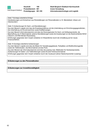 Haushalt: 100 Stadt Bergisch Gladbach Kernhaushalt 
Produktbereich: 001 Innere Verwaltung 
Produktgruppe: 001.105 Informationstechnologie und Logistik 
Zeile 7 Sonstige ordentliche Erträge 
Herabsetzungen und Entnahmen aus Rückstellungen von Personalkosten (z. B. Altersteilzeit, Urlaub und 
Überstunden) 
Zeile 13 Aufwendungen für Sach- und Dienstleistungen 
Aus dem Bereich Logistik sind dies die Ersatzbeschaffung und die Unterhaltung von Einrichtungsgegenständen, 
die Unterhaltung von Druckmaschinen sowie Kraftfahrzeugen. 
Aus dem Bereich Informationstechnik sind dies die Wartungskosten für Hard- und Softwareprodukte, die 
Beschaffung von IT-Kleinmaterial, externe Dienstleistungen sowie die Zuweisungen an die Zweckverbände KDVZ 
Citkomm und KRZ Minden-Ravensberg. 
Erhöhungen gegenüber dem Vorjahr entstehen im Wesentlichen durch die Umstellung auf ein neues 
Finanzverfahren. 
Zeile 16 Sonstige ordentliche Aufwendungen 
Aus dem Bereich Logistik sind dies die Mieten für Verwaltungsgebäude, Parkplätze und Multifunktionsgeräte 
sowie die Telefonkosten, das Büromaterial und das Porto. 
Aus dem Bereich der Informationstechnik sind dies die Leasing- bzw. Mietkosten für Hardwareprodukte, 
Aufwendungen für Daten- und Telefonleitungen sowie Drucker-Verbrauchsmaterial. 
Erhöhungen gegenüber dem Vorjahr entstehen durch den Austausch aktiver Netzkomponenten (Leasing). 
Erläuterungen zu den Personalkosten 
Erläuterungen zur Investitionstätigkeit 
62 
 