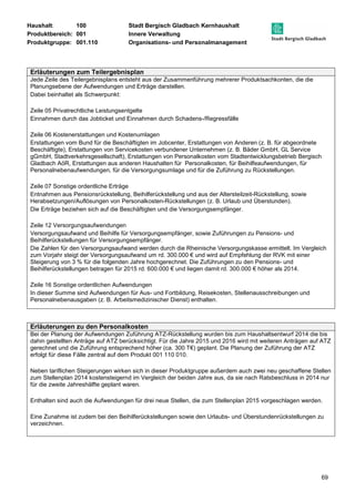 Haushalt: 100 Stadt Bergisch Gladbach Kernhaushalt 
Produktbereich: 001 Innere Verwaltung 
Produktgruppe: 001.110 Organisations- und Personalmanagement 
69 
Erläuterungen zum Teilergebnisplan 
Jede Zeile des Teilergebnisplans entsteht aus der Zusammenführung mehrerer Produktsachkonten, die die 
Planungsebene der Aufwendungen und Erträge darstellen. 
Dabei beinhaltet als Schwerpunkt: 
Zeile 05 Privatrechtliche Leistungsentgelte 
Einnahmen durch das Jobticket und Einnahmen durch Schadens-/Regressfälle 
Zeile 06 Kostenerstattungen und Kostenumlagen 
Erstattungen vom Bund für die Beschäftigten im Jobcenter, Erstattungen von Anderen (z. B. für abgeordnete 
Beschäftigte), Erstattungen von Servicekosten verbundener Unternehmen (z. B. Bäder GmbH, GL Service 
gGmbH, Stadtverkehrsgesellschaft), Erstattungen von Personalkosten vom Stadtentwicklungsbetrieb Bergisch 
Gladbach AöR, Erstattungen aus anderen Haushalten für Personalkosten, für Beihilfeaufwendungen, für 
Personalnebenaufwendungen, für die Versorgungsumlage und für die Zuführung zu Rückstellungen. 
Zeile 07 Sonstige ordentliche Erträge 
Entnahmen aus Pensionsrückstellung, Beihilferückstellung und aus der Altersteilzeit-Rückstellung, sowie 
Herabsetzungen/Auflösungen von Personalkosten-Rückstellungen (z. B. Urlaub und Überstunden). 
Die Erträge beziehen sich auf die Beschäftigten und die Versorgungsempfänger. 
Zeile 12 Versorgungsaufwendungen 
Versorgungsaufwand und Beihilfe für Versorgungsempfänger, sowie Zuführungen zu Pensions- und 
Beihilferückstellungen für Versorgungsempfänger. 
Die Zahlen für den Versorgungsaufwand werden durch die Rheinische Versorgungskasse ermittelt. Im Vergleich 
zum Vorjahr steigt der Versorgungsaufwand um rd. 300.000 € und wird auf Empfehlung der RVK mit einer 
Steigerung von 3 % für die folgenden Jahre hochgerechnet. Die Zuführungen zu den Pensions- und 
Beihilferückstellungen betragen für 2015 rd. 600.000 € und liegen damit rd. 300.000 € höher als 2014. 
Zeile 16 Sonstige ordentlichen Aufwendungen 
In dieser Summe sind Aufwendungen für Aus- und Fortbildung, Reisekosten, Stellenausschreibungen und 
Personalnebenausgaben (z. B. Arbeitsmedizinischer Dienst) enthalten. 
Erläuterungen zu den Personalkosten 
Bei der Planung der Aufwendungen Zuführung ATZ-Rückstellung wurden bis zum Haushaltsentwurf 2014 die bis 
dahin gestellten Anträge auf ATZ berücksichtigt. Für die Jahre 2015 und 2016 wird mit weiteren Anträgen auf ATZ 
gerechnet und die Zuführung entsprechend höher (ca. 300 T€) geplant. Die Planung der Zuführung der ATZ 
erfolgt für diese Fälle zentral auf dem Produkt 001 110 010. 
Neben tariflichen Steigerungen wirken sich in dieser Produktgruppe außerdem auch zwei neu geschaffene Stellen 
zum Stellenplan 2014 kostensteigernd im Vergleich der beiden Jahre aus, da sie nach Ratsbeschluss in 2014 nur 
für die zweite Jahreshälfte geplant waren. 
Enthalten sind auch die Aufwendungen für drei neue Stellen, die zum Stellenplan 2015 vorgeschlagen werden. 
Eine Zunahme ist zudem bei den Beihilferückstellungen sowie den Urlaubs- und Überstundenrückstellungen zu 
verzeichnen. 
 