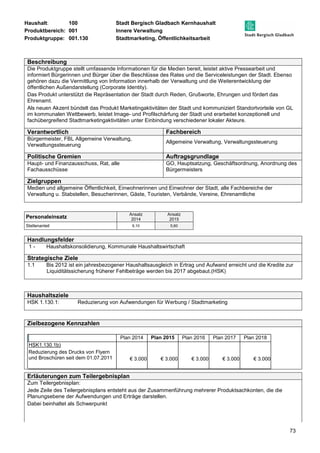 Haushalt: 100 Stadt Bergisch Gladbach Kernhaushalt 
Produktbereich: 001 Innere Verwaltung 
Produktgruppe: 001.130 Stadtmarketing, Öffentlichkeitsarbeit 
Beschreibung 
Die Produktgruppe stellt umfassende Informationen für die Medien bereit, leistet aktive Pressearbeit und 
informiert Bürgerinnen und Bürger über die Beschlüsse des Rates und die Serviceleistungen der Stadt. Ebenso 
gehören dazu die Vermittlung von Information innerhalb der Verwaltung und die Weiterentwicklung der 
öffentlichen Außendarstellung (Corporate Identity). 
Das Produkt unterstützt die Repräsentation der Stadt durch Reden, Grußworte, Ehrungen und fördert das 
Ehrenamt. 
Als neuen Akzent bündelt das Produkt Marketingaktivitäten der Stadt und kommuniziert Standortvorteile von GL 
im kommunalen Wettbewerb, leistet Image- und Profilschärfung der Stadt und erarbeitet konzeptionell und 
fachübergreifend Stadtmarketingaktivitäten unter Einbindung verschiedener lokaler Akteure. 
Verantwortlich Fachbereich 
Bürgermeister, FBL Allgemeine Verwaltung, 
Verwaltungssteuerung 
73 
Allgemeine Verwaltung, Verwaltungssteuerung 
Politische Gremien Auftragsgrundlage 
Haupt- und Finanzausschuss, Rat, alle 
Fachausschüsse 
GO, Hauptsatzung, Geschäftsordnung, Anordnung des 
Bürgermeisters 
Zielgruppen 
Medien und allgemeine Öffentlichkeit, Einwohnerinnen und Einwohner der Stadt, alle Fachbereiche der 
Verwaltung u. Stabstellen, Besucherinnen, Gäste, Touristen, Verbände, Vereine, Ehrenamtliche 
Personaleinsatz Ansatz 
2014 
Ansatz 
2015 
Stellenanteil 6,10 5,60 
Handlungsfelder 
1 - Haushaltskonsolidierung, Kommunale Haushaltswirtschaft 
Strategische Ziele 
1.1 Bis 2012 ist ein jahresbezogener Haushaltsausgleich in Ertrag und Aufwand erreicht und die Kredite zur 
Liquiditätssicherung früherer Fehlbeträge werden bis 2017 abgebaut.(HSK) 
Haushaltsziele 
HSK 1.130.1: Reduzierung von Aufwendungen für Werbung / Stadtmarketing 
Zielbezogene Kennzahlen 
Plan 2014 Plan 2015 Plan 2016 Plan 2017 Plan 2018 
HSK1.130.1b) 
Reduzierung des Drucks von Flyern 
und Broschüren seit dem 01.07.2011 
€ 3.000 € 3.000 
€ 3.000 
€ 3.000 € 3.000 
Erläuterungen zum Teilergebnisplan 
Zum Teilergebnisplan: 
Jede Zeile des Teilergebnisplans entsteht aus der Zusammenführung mehrerer Produktsachkonten, die die 
Planungsebene der Aufwendungen und Erträge darstellen. 
Dabei beinhaltet als Schwerpunkt 
 