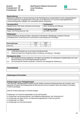 Haushalt: 100 Stadt Bergisch Gladbach Kernhaushalt 
Produktbereich: 001 Innere Verwaltung 
Produktgruppe: 001.300 Recht 
Beschreibung 
Bearbeitung sämtlicher im Zusammenhang mit der Rechtsberatung und gerichtlichen sowie außergerichtlichen 
Vertretung stehenden Angelegenheiten sowie aller mit der Betreuung von Versicherungsangelegenheiten 
zusammenhängenden Aufgaben inkl. haushaltsrechtlicher Abwicklung. 
Verantwortlich Fachbereich 
Stadtkämmerer, FBL Recht, Sicherheit und Ordnung Recht, Sicherheit und Ordnung 
Politische Gremien Auftragsgrundlage 
Haupt- und Finanzausschuss, Rat GO NRW, GemHVO 
Zielgruppen 
Gesamtverwaltung, Sondervermögen, verbundene Unternehmen, Beteiligungen, politische Gremien, 
Schiedspersonen, Einwohnerinnen und Einwohner sowie Bürgerinnen und Bürger 
85 
Personaleinsatz Ansatz 
2014 
Ansatz 
2015 
Stellenanteil 4,86 4,86 
Handlungsfelder 
1 - Haushaltskonsolidierung, kommunale Haushaltswirtschaft 
5 - Moderne bürgerinnen-/bürgerfreundliche Verwaltung, Verwaltung = Teamgeist 
Strategische Ziele 
1.4 Der Substanzerhalt des städtischen Vermögens einschließlich der stadteigenen Gesellschaften wird unter 
Berücksichtigung des Nachhaltigkeitsaspekts gesichert. 
5.2 Die Fachbereiche arbeiten kooperativ im Rahmen der strategischen Zielsetzung. 
Haushaltsziele 
Zielbezogene Kennzahlen 
Erläuterungen zum Teilergebnisplan 
Jede Zeile des Teilergebnisplans entsteht aus der Addition mehrerer Produktsachkonten der einzelnen oben 
genannten Produkte. Die Schwerpunkte der Planung sind hier kurz erläutert, sofern die Ansätze im Einzelnen 
10.000 € übersteigen. 
Zeile 06: Kostenerstattungen und Kostenumlagen 
Erstattungen von Versicherungsbeiträgen an den Kernhaushalt 
a) Erstattungen des Abwasserwerkes, des Abfallwirtschaftsbetriebes, des Fachbereichs 8 
b) Erstattungen der Bäder GmbH, der Stadtverkehrsgesellschaft, GLService gGmbH 
c) Erstattungen von EBGL 
d) Erstattungen aus dem Kernhaushalt 
 