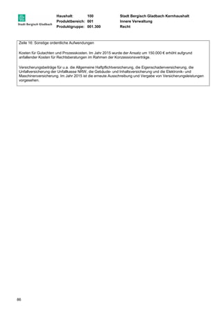 Haushalt: 100 Stadt Bergisch Gladbach Kernhaushalt 
Produktbereich: 001 Innere Verwaltung 
Produktgruppe: 001.300 Recht 
Zeile 16: Sonstige ordentliche Aufwendungen 
Kosten für Gutachten und Prozesskosten. Im Jahr 2015 wurde der Ansatz um 150.000 € erhöht aufgrund 
anfallender Kosten für Rechtsberatungen im Rahmen der Konzessionsverträge. 
Versicherungsbeiträge für u.a. die Allgemeine Haftpflichtversicherung, die Eigenschadenversicherung, die 
Unfallversicherung der Unfallkasse NRW, die Gebäude- und Inhaltsversicherung und die Elektronik- und 
Maschinenversicherung. Im Jahr 2015 ist die erneute Ausschreibung und Vergabe von Versicherungsleistungen 
vorgesehen. 
86 
 