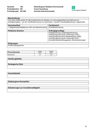 Haushalt: 100 Stadt Bergisch Gladbach Kernhaushalt 
Produktbereich: 001 Innere Verwaltung 
Produktgruppe: 001.600 Zentrale Submissionsstelle 
Beschreibung 
Von dieser Stelle werden für alle Fachbereiche die Arbeiten zur ordnungsgemäßen Durchführung von 
Auftragsvergaben - von der Veröffentlichung bis zur Submission - (einschl. Plausibilitätsprüfung) - abgewickelt. 
Verantwortlich Fachbereich 
1. Beigeordneter/Stadtbaurat, FBL Grundstücksnutzung Grundstücksnutzung 
Politische Gremien Auftragsgrundlage 
Vergabeordnung, Zuständigkeitsordnung, 
Verdingungsordnung für Lieferungen (VOL), 
Verdingungsordnung für Bauleistungen (VOB), 
Verdingungsordnung für Freiberufler (VOF), 
Korruptionsbekämpfungsgesetz, Dienstanweisungen 
91 
Zielgruppen 
Private Auftragnehmer 
Personaleinsatz Ansatz 
2014 
Ansatz 
2015 
Stellenanteil 2,10 2,10 
Handlungsfelder 
Strategische Ziele 
Haushaltsziele 
Zielbezogene Kennzahlen 
Erläuterungen zur Investitionstätigkeit 
 