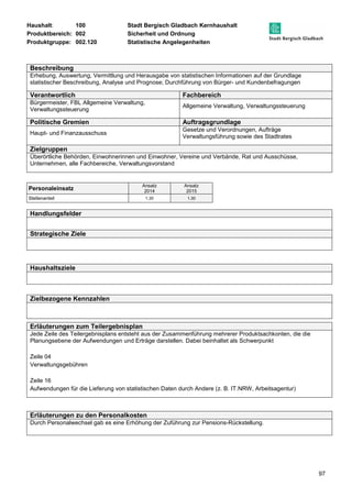 Haushalt: 100 Stadt Bergisch Gladbach Kernhaushalt 
Produktbereich: 002 Sicherheit und Ordnung 
Produktgruppe: 002.120 Statistische Angelegenheiten 
97 
Beschreibung 
Erhebung, Auswertung, Vermittlung und Herausgabe von statistischen Informationen auf der Grundlage 
statistischer Beschreibung, Analyse und Prognose; Durchführung von Bürger- und Kundenbefragungen 
Verantwortlich Fachbereich 
Bürgermeister, FBL Allgemeine Verwaltung, 
Verwaltungssteuerung 
Allgemeine Verwaltung, Verwaltungssteuerung 
Politische Gremien Auftragsgrundlage 
Haupt- und Finanzausschuss 
Gesetze und Verordnungen, Aufträge 
Verwaltungsführung sowie des Stadtrates 
Zielgruppen 
Überörtliche Behörden, Einwohnerinnen und Einwohner, Vereine und Verbände, Rat und Ausschüsse, 
Unternehmen, alle Fachbereiche, Verwaltungsvorstand 
Personaleinsatz Ansatz 
2014 
Ansatz 
2015 
Stellenanteil 1,30 1,30 
Handlungsfelder 
Strategische Ziele 
Haushaltsziele 
Zielbezogene Kennzahlen 
Erläuterungen zum Teilergebnisplan 
Jede Zeile des Teilergebnisplans entsteht aus der Zusammenführung mehrerer Produktsachkonten, die die 
Planungsebene der Aufwendungen und Erträge darstellen. Dabei beinhaltet als Schwerpunkt 
Zeile 04 
Verwaltungsgebühren 
Zeile 16 
Aufwendungen für die Lieferung von statistischen Daten durch Andere (z. B. IT.NRW, Arbeitsagentur) 
Erläuterungen zu den Personalkosten 
Durch Personalwechsel gab es eine Erhöhung der Zuführung zur Pensions-Rückstellung. 
 
