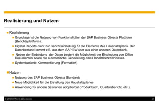 Realisierung und Nutzen

     Realisierung
            Grundlage ist die Nutzung von Funktionalitäten der SAP Business Objects Plattform
            (Berichtsplattform).
            Crystal Reports dient zur Berichtserstellung für die Elemente des Haushaltsplans. Der
            Datenbestand kommt z.B. aus dem SAP BW oder aus einer anderen Datenbank.
            Neben der Einbindung der Daten besteht die Möglichkeit der Einbindung von Office
            Dokumenten sowie die automatische Generierung eines Inhaltsberzeichnisses.
            Systembasierte Kommentierung (Formatiert)


     Nutzen
            Nutzung des SAP Business Objects Standards
            Neue Möglichkeit für die Erstellung des Haushaltsplanes
            Anwendung für andere Szenarien adoptierbar (Produktbuch, Quartalsbericht, etc.)


© 2012 SAP AG. All rights reserved.                                                                 24
 
