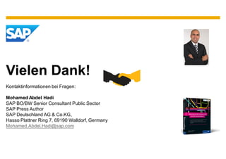 Vielen Dank!
Kontaktinformationen bei Fragen:

Mohamed Abdel Hadi
SAP BO/BW Senior Consultant Public Sector
SAP Press Author
SAP Deutschland AG & Co.KG,
Hasso Plattner Ring 7, 69190 Walldorf, Germany
Mohamed.Abdel.Hadi@sap.com
 