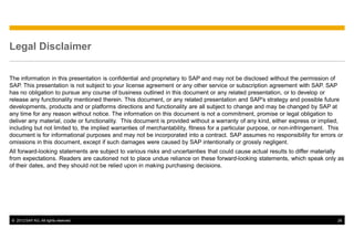 Legal Disclaimer

The information in this presentation is confidential and proprietary to SAP and may not be disclosed without the permission of
SAP. This presentation is not subject to your license agreement or any other service or subscription agreement with SAP. SAP
has no obligation to pursue any course of business outlined in this document or any related presentation, or to develop or
release any functionality mentioned therein. This document, or any related presentation and SAP's strategy and possible future
developments, products and or platforms directions and functionality are all subject to change and may be changed by SAP at
any time for any reason without notice. The information on this document is not a commitment, promise or legal obligation to
deliver any material, code or functionality. This document is provided without a warranty of any kind, either express or implied,
including but not limited to, the implied warranties of merchantability, fitness for a particular purpose, or non-infringement. This
document is for informational purposes and may not be incorporated into a contract. SAP assumes no responsibility for errors or
omissions in this document, except if such damages were caused by SAP intentionally or grossly negligent.
All forward-looking statements are subject to various risks and uncertainties that could cause actual results to differ materially
from expectations. Readers are cautioned not to place undue reliance on these forward-looking statements, which speak only as
of their dates, and they should not be relied upon in making purchasing decisions.




© 2012 SAP AG. All rights reserved.                                                                                              26
 
