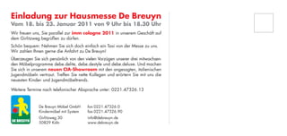 Einladung zur Hausmesse De Breuyn
Vom 18. bis 23. Januar 2011 von 9 Uhr bis 18.30 Uhr
Wir freuen uns, Sie parallel zur imm cologne 2011 in unserem Geschäft auf
dem Girlitzweg begrüßen zu dürfen.
Schön bequem: Nehmen Sie sich doch einfach ein Taxi von der Messe zu uns.
Wir zahlen Ihnen gerne die Anfahrt zu De Breuyn!
Überzeugen Sie sich persönlich von den vielen Vorzügen unserer drei mitwachsen-
den Möbelprogramme debe.delite, debe.destyle und debe.deluxe. Und machen
Sie sich in unserem neuen CIA-Showroom mit den angesagten, italienischen
Jugendmöbeln vertraut. Treffen Sie nette Kollegen und erörtern Sie mit uns die
neuesten Kinder- und Jugendmöbeltrends.

Weitere Termine nach telefonischer Absprache unter: 0221.47326.13


              De Breuyn Möbel GmbH      fon 0221.47326.0
              Kindermöbel mit System    fax 0221.47326.90
              Girlitzweg 30             info@debreuyn.de
              50829 Köln                www.debreuyn.de
 