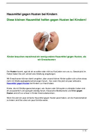 Hausmittel gegen Husten bei Kindern

Diese kleinen Hausmittel helfen gegen Husten bei Kindern!




Kinder brauchen manchmal ein wenig andere Hausmittel gegen Husten, als
                          wir Erwachsenen




Der Husten kommt, egal ob wir es wollen oder nicht auf fast jeden von uns zu. Gerade jetzt im
Herbst haben Sie sich schnell eine Erkältung eingefangen.

Wir Erwachsenen können damit umgehen, aber unsere kleinen Kinder quälen sich schon etwas
mehr mit Erkältungsbegleiterscheinungen herum. Gut, wenn Sie jetzt ein paar wirksame
Hausmittel gegen Husten bei Kindern zur Hand haben.

Kinder, die mit Erkältungserscheinungen, wie Husten oder Schnupfen zu kämpfen haben sind
oft unausstehlich und quengeln ständig herum. Klassische Medikamente und Mittel gegen
Husten sind oft nur schwer in Kinder hineinzubekommen.

Wenn Sie jetzt ein paar einfache Hausmittel gegen Husten parat haben, um die Hustenattacken
zu lindern sind Sie schon ein paar Schritte weiter.




                                                                                         1/5
 