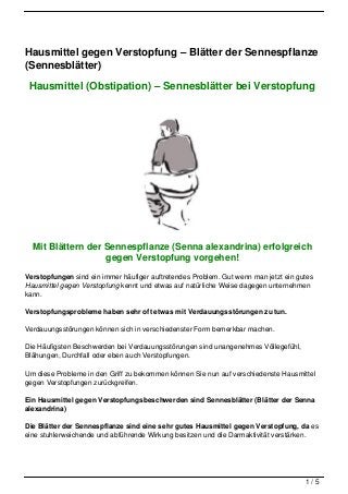 Hausmittel gegen Verstopfung – Blätter der Sennespflanze
(Sennesblätter)

 Hausmittel (Obstipation) – Sennesblätter bei Verstopfung




  Mit Blättern der Sennespflanze (Senna alexandrina) erfolgreich
                   gegen Verstopfung vorgehen!
Verstopfungen sind ein immer häufiger auftretendes Problem. Gut wenn man jetzt ein gutes
Hausmittel gegen Verstopfung kennt und etwas auf natürliche Weise dagegen unternehmen
kann.

Verstopfungsprobleme haben sehr oft etwas mit Verdauungsstörungen zu tun.

Verdauungsstörungen können sich in verschiedenster Form bemerkbar machen.

Die Häufigsten Beschwerden bei Verdauungsstörungen sind unangenehmes Völlegefühl,
Blähungen, Durchfall oder eben auch Verstopfungen.

Um diese Probleme in den Griff zu bekommen können Sie nun auf verschiedenste Hausmittel
gegen Verstopfungen zurückgreifen.

Ein Hausmittel gegen Verstopfungsbeschwerden sind Sennesblätter (Blätter der Senna
alexandrina)

Die Blätter der Sennespflanze sind eine sehr gutes Hausmittel gegen Verstopfung, da es
eine stuhlerweichende und abführende Wirkung besitzen und die Darmaktivität verstärken.




                                                                                     1/5
 