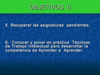 OBJETIVOS II
 

5. Recuperar las asignaturas pendientes.

6. Conocer y poner en práctica Técnicas
de Trabajo intelectual para desarrollar la
competencia de Aprender a Aprender.
6 ..
6
7 ..
7

 