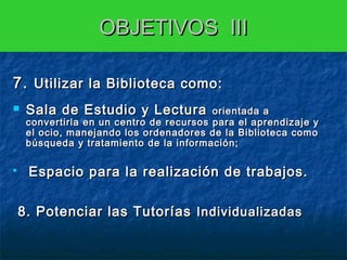 OBJETIVOS III
7. Utilizar la Biblioteca como:




Sala de Estudio y Lectura

orientada a
convertirla en un centro de recursos para el aprendizaje y
el ocio, manejando los ordenadores de la Biblioteca como
búsqueda y tratamiento de la información;

Espacio para la realización de trabajos.

  8. Potenciar las Tutorías Individualizadas
 

 
