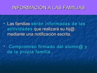 INFORMACIÓN A LAS FAMILIAS




Las familias serán informadas de las
actividades que realizará su hij@
mediante una notificación escrita.
Compromiso firmado del alumn@ y
de la propia familia.

 
