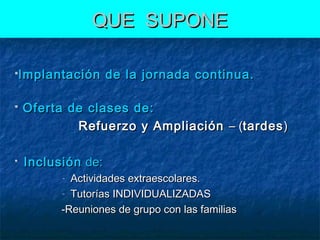 QUE SUPONE
Implantación





de la jornada continua.

Oferta de clases de:
Refuerzo y Ampliación – (tardes )
Inclusión de:
Actividades extraescolares.
- Tutorías INDIVIDUALIZADAS
-Reuniones de grupo con las familias
-

 