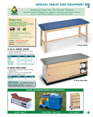MEDICAL TABLES AND EQUIPMENT

                                            Introducing Green-Line “Eco-Friendly” Products
                               See green products throughout our catalog as indicated by the Green-Line icon
                                        and our Green Mission Statement on the inside front cover.


  Green-Line:
  AN ENVIRONMENTALLY SAFER
  ALTERNATIVE TO TRADITIONAL MATERIALS
  FOR IMPROVED AIR QUALITY.




  • All Green-Line wood has no added
    urea-formaldehyde and exceeds CARB I
    and II standards.
  • All urethane fabric is CAL 01350 compliant.
  • PVC-Free construction.
  COLORS:      (FOLD OUT FRONT COVER)
  Laminate – Fusion Maple 7909
  Upholstery – 5 PVC-Free urethane colors.
                                                                                                        A. Model 4002G


A. Series 4002G, 4024G
• H-Brace is recessed into table leg with unique
  4-sided “Lock-Tite” joint.
• High pressure laminate legs, apron and stretchers.
MODEL             LENGTH        WIDTH       HEIGHT
4002G               72”         24”         31”
4024G             Same as 4002G but with shelf
4002-030G           72”         30”         31”
4024-030G         Same as 4002-030G but with shelf

B. Model 4043-030G
• Fully-enclosed, all-laminate cabinet with sliding
  laminate doors.
• Interior has divider and (1) adjustable shelf.
• Black laminated plywood base.
MODEL             LENGTH        WIDTH       HEIGHT
4043-030G          72”           30”          31”
                                                                                                    B. Model 4043-030G
  OPTIONS                FOR GREEN-LINE TABLES

  Same as Quality Line Tables – see pages 2-3


                                     OTHER HAUSMANN GREEN-LINE PRODUCTS




             Couches – page 15                            Pediatric Tables – pages 16-18      Cart – page 28       1
 