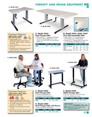 THERAPY AND REHAB EQUIPMENT
 A. Model 4343




                                                               B. Model 4346
                                                                                                                                                 Leaf
                                                                                                                                                detail


                                                    A. Model 4343                                       B. Model 4345, 4346, 4347
 Common Features                                    Hand Therapy Table                                  Hi-Lo ADA Expandable Table
 THERAPY TABLES – MODELS
 4343, 4345, 4346, 4347                             • White Leather 11⁄8 ” high-pressure laminate       • White Leather 11⁄8 ” thick high pressure
 • Easy-to-operate Crank                              top with T-molding edges has 4” x 24“               laminate tops with T-molding edges.
   Hydraulic Lift system adjusts table from           cutouts in front and back for easy therapist-     • Includes (2) 12” Folding Leaves on each end
   27” to 39” high for sit-down, stand-up or          patient use.                                        to accommodate (2) additional patients.
   wheelchair use.                                  MODEL             LENGTH      WIDTH      HEIGHT     MODEL                LENGTH   WIDTH     HEIGHT
 • Crank handle folds out of the way when
   not in use.                                      4343                  48”       32”     27” - 39”   4345 (not shown) 48” - 72”       32”   27” - 39”
 • Extruded aluminum telescoping legs with                                                              4346             60” - 84”       32”   27” - 39”
   tubular metal base with levelers.                                                                    4347 (not shown) 72” - 96”       32”   27” - 39”




C. Model 6282


                                                                                                                E. Model 6284



                                                                                  D. Model 6283




 Common Features                                    C. Model 6282
                                                    Hand Therapy Table
                                                                                                        E. Model 6284
                                                                                                        Mobile Therapy Table
 “SPRING POWER” THERAPY TABLES —
 MODELS 6282, 6283, 6284:                           • Compact top facilitates use.                      • 32” x 24” top has 19”W x 6”D cutout.
                                                    • Equipped with (4) leveling legs.                  • (4) 2” twin-wheel nylon casters.
                                                    MODEL         LENGTH        DEPTH     HEIGHT        MODEL        LENGTH      DEPTH     HEIGHT
 • Height of “spring-powered” table can be          6282            32”         18” 26½”- 40½”          6284           32”        24” 28 ½”- 42 ½”
   easily adjusted with dual hand control levers.
 • 14” height range allows easy use sitting,
   standing or in wheelchair.
                                                    D. Model 6283                                        OPTION
                                                                                                                          FOR MODELS 6282, 6283
                                                    Hand Therapy Table with Drawer
 • Folkstone Gray high pressure laminate                                                                 075 – Set of (4) 2” nylon locking casters
                                                    • Same as 6282 but with Drawer.
   3
     ⁄4 ” tops.                                                                                                 (increases height by 2”)
 • Black epoxy heavy-duty dual steel uprights       MODEL         LENGTH        DEPTH     HEIGHT
   and “U” base provide excellent stability.        6283            32”         18” 26 ½”- 40 ½”
                                                                                                                                               67
 