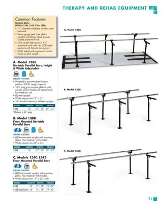 THERAPY AND REHAB EQUIPMENT

  Common Features
  PARALLEL BARS –
  MODELS 1340, 1342, 1386, 1388:
  • 11⁄2 ” diameter one-piece stainless steel
                                                A. Model 1386
    handrails.
  • Heavy gauge steel base plates,
    uprights and fittings. Black powder
    coated protective finish.
  • Each upright telescopes in 1 1⁄2 ”
    increments and locks into (10) height
    positions with fail-safe locking pin.
  • Width adjusts with ergonomic control
    knobs on each upright.


A. Model 1386
Bariatric Parallel Bars, Height
& Width Adjustable


SPECIAL FEATURES:
• Designed to accommodate Bariatric
  patients. 600 lb. weight capacity.
• 10 ft. long gray laminate platform with
  anti-slip surface treads and tapered ends     B. Model 1388
  for wheelchair use.
• (6) steel uprights.
• Width adjusts from 22” to 35”.
• 38” standard clearance between uprights.
MODEL         LENGTH     WIDTH *     HEIGHT
1386             10’     22” - 35” 29” - 42”
*Platform is 45” wide.

B. Model 1388
Floor Mounted Bariatric
Parallel Bars


SPECIAL FEATURES:
• (6) floor-mounted uprights with mounting
  plates. Floor fasteners not included.
• Width adjusts from 22” to 35”.
MODEL         LENGTH      WIDTH      HEIGHT
1388            10’      22” - 35” 29” - 42”    C. Model 1340


C. Models 1340,1342
Floor Mounted Parallel Bars


SPECIAL FEATURES:
• (4) Floor-mounted uprights with mounting
  plates. Floor fasteners not included.
• Width adjusts from 15” to 28” wide.
MODEL           LENGTH    WIDTH      HEIGHT
1340             10’     15”- 28”    29”- 42”
1342 (not shown) 12’     15”- 28”    29”- 42”



                                                                              71
 