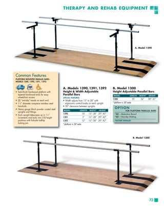THERAPY AND REHAB EQUIPMENT




                                                                                                                          A. Model 1390




Common Features
PLATFORM MOUNTED PARALLEL BARS–
MODELS 1300, 1390, 1391, 1392:


                                              A. Models 1390, 1391, 1392                       B. Model 1300
• Satin-finish hardwood platform with         Height & Width Adjustable                        Height Adjustable Parallel Bars
  tapered hardwood ends for easy              Parallel Bars                                    MODEL             LENGTH      WIDTH *   HEIGHT
  wheelchair access.                          SPECIAL FEATURES:
                                                                                               1300                 10’       26”      28”- 41”
• (2) “anti-slip” treads on each end.         • Width adjusts from 15” to 28” with
• 1 1⁄2” diameter one-piece stainless steel     ergonomic control knobs on each upright.       *platform is 38”wide
  handrails.                                  • 30” clearance between uprights.
• Heavy gauge black powder coated steel                                                          OPTION
                                              MODEL               LENGTH   WIDTH *   HEIGHT                  FOR PLATFORM PARALLEL BARS
  uprights and fittings.
• Each upright telescopes up in 1 1⁄2”
                                              1390                 10’     15”- 28” 29”- 42”     *62 – Abduction Board
  increments and locks into (10) height       1391                 7’      15”- 28” 29”- 42”     *63 – Non-slip Matting
  positions with fail-safe ball-tip           1392                 12’     15”- 28” 29”- 42”     *FACTORY INSTALLED
  locking pin.
                                              *platform is 38”wide




                                                                                                                      B. Model 1300




                                                                                                                                        73
 