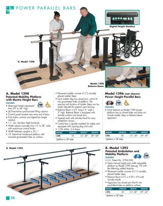 P O W E R PA R A L L E L B A R S



                                                                                                            Digital Height Readout




            A. Model 1398




                                                                                          Model 1398
                                                                                        Balance Beam


A. Model 1398                                      • Placement Ladder consists of (11) variably        Model 1396 (not shown)
Patented Mobility Platform                           placed Ladder Steps.                              Power Height Parallel Bars
with Electric Height Bars                          • Each Ladder Step has dowel pins, which fit
                                                     into grommeted holes of platform. The
FEATURES:
                                                     spacing and location of Ladder Steps can be
• Motorized height adjustment                        easily adjusted for patient’s gait training.      FEATURES:
  from 29” to 44” high.
                                                   • Balance Beam is 6’5” long x 6” wide x             • Same features as Model 1398 except
• (4) Direct-drive synchronized lifting columns.     3” high. Balance Beam is equipped with              platform has no dowel holes and does not
• Control panel located near entry end of bars.      anti-slip surface and dowel pins.                   include Ladder Steps or Balance Beam
• Push button controls and digital bar height      • Tapered ends with anti-slip tread for easy          apparatus.
  readout.                                           wheelchair access.
• 1 1⁄2 ” dia. Stainless Steel handrails.          • Control box is double insulated for safety and
• Width adjusts manually from 15” to 28” wide        equipped with 2-prong plug and cord.
  with easy-to-use control knobs.                  • 110V, 60Hz, 2.5 Amps.
• Width between uprights is 26 1⁄2 ”.              MODEL          LENGTH      WIDTH *     HEIGHT       MODEL          LENGTH     WIDTH *     HEIGHT
• 10’ Satin-finish hardwood platform with
                                                   1398              10’     15”- 28”     29”- 44”     1396              10’    15”- 28"    29”- 44"
  recessed grommeted holes on surface.
                                                   *platform is 38”wide                                *platform is 38”wide


B. Model 1393                                                                                          B. Model 1393
                                                                                                       Patented Ambulation and
                                                                                                       Mobility Platform
                                                                                                       FEATURES:
                                                                                                       • U.S. Patent No. 5,924,960.
                                                                                                       • Same manual height and width adjustable
                                                                                                         platform as Model 1390 (see pg. 73) with
                                                                                                         the following added features:
                                                                                                       • Placement Ladder consists of (11) variably
                                                                                                         placed ladder steps.
                                                                                                       • Balance Beam 6’5”L x 6”W x 3”H with
                                                                                                         non-slip treads.
                                                                                                       • Apparatus has dowel pins that fit into
                                                                                                         pre-drilled holes on platform surface.
                                                                                                        MODEL         LENGTH     WIDTH      HEIGHT
                                                                                                       1393              10’    15”- 28”    29”- 42”
                                                                                                       *platform is 38”wide
     74
 