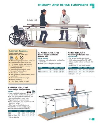 THERAPY AND REHAB EQUIPMENT




                                     A. Model 1362




  Common Features
  POWER PARALLEL BARS —                                A. Models 1362, 1363                             Models 1361, 1364
  MODELS 1361, 1362, 1363, 1364:                       Power Height and Width                           Power Height Parallel Bars
                                                       Parallel Bars                                    SPECIAL FEATURES:
                                                       SPECIAL FEATURES:                                • Can be used by adults and children.
  •   Motorized height adjustment from 27” to 37”  .   • Motorized width adjustment of handrails from   • Width adjusts manually from 15” to 27”.
                                                         13” to 25”.                                    • Includes brackets to lower handrails to child
  •   Convenient hand control adjusts bars.
  •   1 5 ⁄8 ” diameter stainless steel handrails.
                                                       • Model 1363 15’ long has (6) uprights.            height.*
  •   34” wide wood platform is covered in
                                                                                                        • Model 1364 15’ long has (6) uprights.
      textured gray styrene.                           MODEL               LENGTH   WIDTH    HEIGHT     MODEL               LENGTH   WIDTH     HEIGHT
  •   Tapered ends for wheelchair access.              1362                 10’     13”- 25” 27”- 37”   1361 (not shown) 10’         15”- 27” 27”- 37”*
  •   Removable Abduction Board.
                                                       1363 (not shown)     15’     13”- 25” 27”- 37”   1364 (not shown) 15’         15”- 27” 27”- 37”*
  •   Manual crank override.
  •   Steel uprights are powder coated in neutral                                                       *child height is 17” - 27”
      cream finish.
  •   30 1⁄2” clearance between uprights.
  •   Hospital grade plug.
  •   110 V, 60Hz, 3 Amps, UL Listed.



B. Models 1365,1366
Crank Height Platform Bars                                                           B. Model 1365
FEATURES:
• Hand crank height adjustment
  of each stainless steel handrail 26” to 39”.
• 34” wide wood platform covered with non-
  slip textured styrene in cream finish.
• Tapered ends for wheelchair access.
• Hand controls allow easy adjustment of width
  from 16 1⁄2 ” to 24 1⁄2 ”.
• Ruled height and width adjustments.
• Model 1366 15’ long has (6) uprights.
• Includes removable Abduction Board.
MODEL             LENGTH       WIDTH       HEIGHT
1365              10’      16½”- 24½” 26”- 39”
1366*(not shown) 15’       16½”- 24½” 26”- 39”
*1366 not Quick Ship
                                                                                                                                               75
 