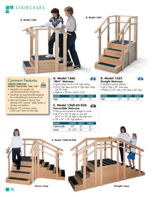 S TA I R C A S E S

                                                                                      B. Model 1567
              A. Model 1566




                                                A. Model 1566                                      B. Model 1567
Common Features                                 “Mini” Staircase                                   Straight Staircase
EXERCISE STAIRCASES —                           • Space Saver can fit in 8 ft. high ceiling.       • Handrails enclose platform.
MODELS 1560-65-036, 1566, 1567:                 • (2) 6” high steps and (3) 4” high steps. Steps   • (4) 6” high x 30” wide steps.
• Handrails and uprights are                      are 30” wide.                                    • Platform is 30” wide x 24” deep x 24” high.
  satin-finished premium hardwood.              • Platform is 30”W x 24”D x 12”H.
• Handrails are ergonomically designed
                                                MODEL             LENGTH     WIDTH     HEIGHT      MODEL            LENGTH    WIDTH    HEIGHT
  for comfortable grip and ease of use.
• Stairs are finished in Natural Oak            1566                52”       30”        12”       1567               52”      30”       24”
  laminate with “anti-slip” safety treads on
  all steps and platform.                       C. Model 1560-65-036
• Requires 9 ft. minimum ceiling                Convertible Staircase
  (1567 and 1560 - 65- 036 only)                • Sets up and converts to straight or corner.
                                                • (4) 6” H x 36” W steps on one end.
                                                  (6) 4” H x 36” W steps on the other end.
                                                • 36” x 36” x 24” high platform.
                                                MODEL             LENGTH     WIDTH     HEIGHT
                                                1560-65-036        109”       36”        24”
                                                Corner           64” x 82”    36”        24”



                                               C. Model 1560-65-036




                               Corner setup                                                                      Straight setup
  76
 