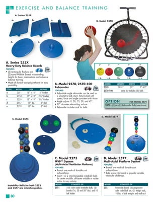 EXERCISE AND BALANCE TRAINING
            A. Series 255X

       a.                    b.                 c.                                                     B. Model 2570




      d.                          e.




A. Series 255X
                                                                                                             5”           5”        7”           7”            9”
Heavy-Duty Balance Boards
FEATURES:
• (3) rectangular Rockers and
  (2) round Wobble Boards in ascending
  heights for basic, intermediate and advance                                                               2 lb.        4 lb.     7 lb.        11 lb.       15 lb.
  balance training.
• Made of durable cast polyurethane for easy
  portability.                                       B. Model 2570, 2570-100                                          MODEL        LENGTH         WIDTH        HEIGHT
                                                     Rebounder                                                       2570           38½”         39”        7”- 42”
CODE        MODEL        SIZE          HEIGHT
                                                     FEATURES:                                                       2570-100         same but includes (5) balls
a            2551     15” x 18”    2” Rocker         • Adjustable angle rebounder can be used as
b            2553     15” x 18”   2½” Rocker           a plyometric ball return. Returns ball with
c            2555     15” x 18”   3½” Rocker           speed, force and angle consistent with throw.
d            2557      15” dia.     2” Ball
                                                     • Angle adjusts: 0, 28, 33, 39, and 42°.                         OPTION                        FOR MODEL 2570
                                                     • 27” diameter rebounding surface.                               2571 – (1) set of 5 Rebounder Balls (see above)
e            2559      15” dia.     3” Ball          • Rebounder includes rack for balls.



                                                                                                                    D. Model 2577
        C. Model 2575




                                                     C. Model 2575                                                   D. Model 2577
                                                     MVP™ System                                                     Multi-Axial Platform System
                                                     (Multi-Axial Vestibular Platform)                               FEATURES:
                                                     FEATURES:                                                       • Boards are made of durable cast
                                                     • Boards are made of durable cast                                 polyurethane.
                                                       polyurethane.                                                 • Balls screw into board to provide variable
                                                     • Insert 1 or 2 interchangeable instability balls                 vestibular challenge.
                                                       for center wobble, off-center wobble or rocker
                                                       action to vary activity.
                                                     MODEL              CONSISTS OF                                   MODEL                CONSISTS OF
    Instability Balls for both 2575
    and 2577 are interchangeable.                    2575         (10) color coded instability balls, (3)            2577        Reversible board, (5) progressive
                                                                  boards (16, 20 and 30” dia.) and 10                            color coded ball set, (2) weight rods,
                                                                  ball holder                                                    10 lbs. of disk weights and wall rack
      80
 