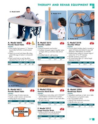 THERAPY AND REHAB EQUIPMENT

   A. Model 6642
                                                                           B. Model 2515




                                                                                                      C. Model 2518


A. Model 6642                                    B. Model 2515                                       C. Model 2518
Powder Board Table                               Shoulder Ladder                                     Shoulder Wheel
FEATURES:                                        FEATURES:                                           FEATURES:
• White Leather high pressure 11⁄8 ” laminate    • Natural lacquered wood product.                   • Chrome plated shoulder wheel is mounted on
  top provides low-friction, scratch-resistant   • Facilitates increased range of shoulder motion      upper and lower wood plates for easy wall
  surface.                                         as fingers climb up and down (36) vertical          attachment. Wall fasteners not included.
• Patient cut out and oval shape offer sitting     steps.                                            • Handle location adjusts to increase range of
  patient full range of motion in a horizontal   • Pre-drilled holes for wall mounting.                motion from 10” to 39” diameter.
  plane.                                                                                             • Variable resistance control knob.
                                                 MODEL              DEPTH     WIDTH     HEIGHT
• Hand control knob on each leg allows                                                               • (2) control knobs allow 25” vertical height
  adjustment from 26” to 34” in 1” increments.   2515                1½”       2½”        58”          adjustment of wheel.
MODEL             LENGTH    WIDTH     HEIGHT                                                         MODEL               DEPTH    WIDTH     HEIGHT
6642                63”       38”    26” - 34”                                                       2518                  8”     37½”        34”


                                                                                                                                 G. Model 5304


                                                  E. Model 5216




 D. Model 6611                                    F. Model 5217

D. Model 6611                                    E. Model 5216                                       G. Model 5304
Powder Board Table                               Exercise Hand Skate                                 Quadriceps Board
FEATURES:                                        FEATURES:                                           FEATURES:
• Ideal for range of motion exercises.           • Padded brown vinyl surface with (1) VELCRO®       •   Strengthens quadriceps on bed, mat or table.
• Smooth, scratch resistant, oak laminate.         brand fasteners to secure hand in position.       •   (10) positions to suit patient’s needs.
• Folding legs for easy storage.                 • Exercise skate is mounted on nylon ball rollers   •   Tan vinyl padded surface.
                                                   for quiet, easy use.                              •   Natural Finish hardwood construction.
MODEL             LENGTH    WIDTH     HEIGHT
                                                 MODEL             LENGTH     WIDTH     HEIGHT       •   Folds flat when not in use.
6611                40”       29”     7”(open)
                                                 5216               5½”        5½”       1½”         MODEL              LENGTH    WIDTH     HEIGHT
                                                                                                     5304 (open)          28”       5”      7”-13”
                                                 F. Model 5217
                                                 Large Exercise Skate
                                                 • Similar to #5216 but with (2) VELCRO®
                                                   brand fasteners to secure hand/arm.
                                                 MODEL             LENGTH     WIDTH     HEIGHT
                                                 5217                12”        6”       1½”
                                                                                                                                             57
 