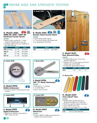 REHAB AIDS AND STRENGTH TESTING

 A. Transfer Boards                                     B. Model 5085




                                                                                                                C. Model 2623




            5087           5086-30           5087-30



A. Models 5086,                                        B. Model 5085
5086-30, 5087, 5087-30                                 Bariatric Wood Transfer Board
Hardwood Transfer Boards                               FEATURES:
FEATURES:                                              • 500 lb. Patient weight capacity.
• Made of solid, smooth-finish 5⁄8 ” maple             • 5⁄8 ” thick Birch Plywood with tapered ends.
  hardwood. Tapered ends for easy use.                 • Two perpendicular Hand Slots.
• Facilitates patient transfer from wheelchair to
  bed, chair, toilet, etc.
MODEL                LENGTH          STYLE             MODEL                LENGTH         STYLE
5086 (not shown)     8” x 24”     Two Cutouts          5085                 35” x 8”     Two Cutouts
5086-30              8” x 30”     Two Cutouts
5087                 8” x 24”      No Cutouts                                                           C. Model 2623
5087-30              8” x 30”      No Cutouts                                                           Door Mounted Pulley
                                                                                                        FEATURES:
                                                                                                        • Overhead pulley mounts on top of any
 D. Model 8998                                           F. Model 8996                                    standard hinged door.
                                                                                                        • Operates with a 2” nylon bearing swivel and
                                                                                                          includes rope and (2) handles.
                                                                                                        • For light duty upper extremity exercise.
                                                                                                        MODEL              DEPTH      WIDTH        HEIGHT
                                                                                                        2623                16”        2½”          6”


                                                                                                        H. Model 5542


                                                       F. Model 8996
                                                       360° 12” Plastic Goniometer
                                                       FEATURES:
D. Model 8998                                          • Scale reads in 1° increments.
Bubble Inclinometer                                    • 12” ISOM HiRes™.
• Economical method of measuring joint range           • Sold in units of (1) each.
  of motion.

 E. Model 8999                                           G. Model 8997                                  H. Model 5542
                                                                                                        Twist-n-Bend™ Bars
                                                                                                        FEATURES:
                                                                                                        • Flexible rubber hand bar exerciser is
                                                                                                          designed to strengthen arms and hands.
                                                                                                        • Bars have progressive degree of resistance.
                                                                                                        • Color-coded for ease of use.
                                                                                                        • All bars are same length (12” x 1 3⁄4 ” dia.)
E. Model 8999                                          G. Model 8997                                    MODEL              DESCRIPTION
Digital Inclinometer                                   Attachment                                       5542        Set of (6) Twist-n-Bend Bars
• Digital device facilitates measurement of            FEATURES:
  ROM. Comes with case.                                • Snaps on #8996. Enables measurements from
                                                         absolute vertical and horizontal.
     58
 