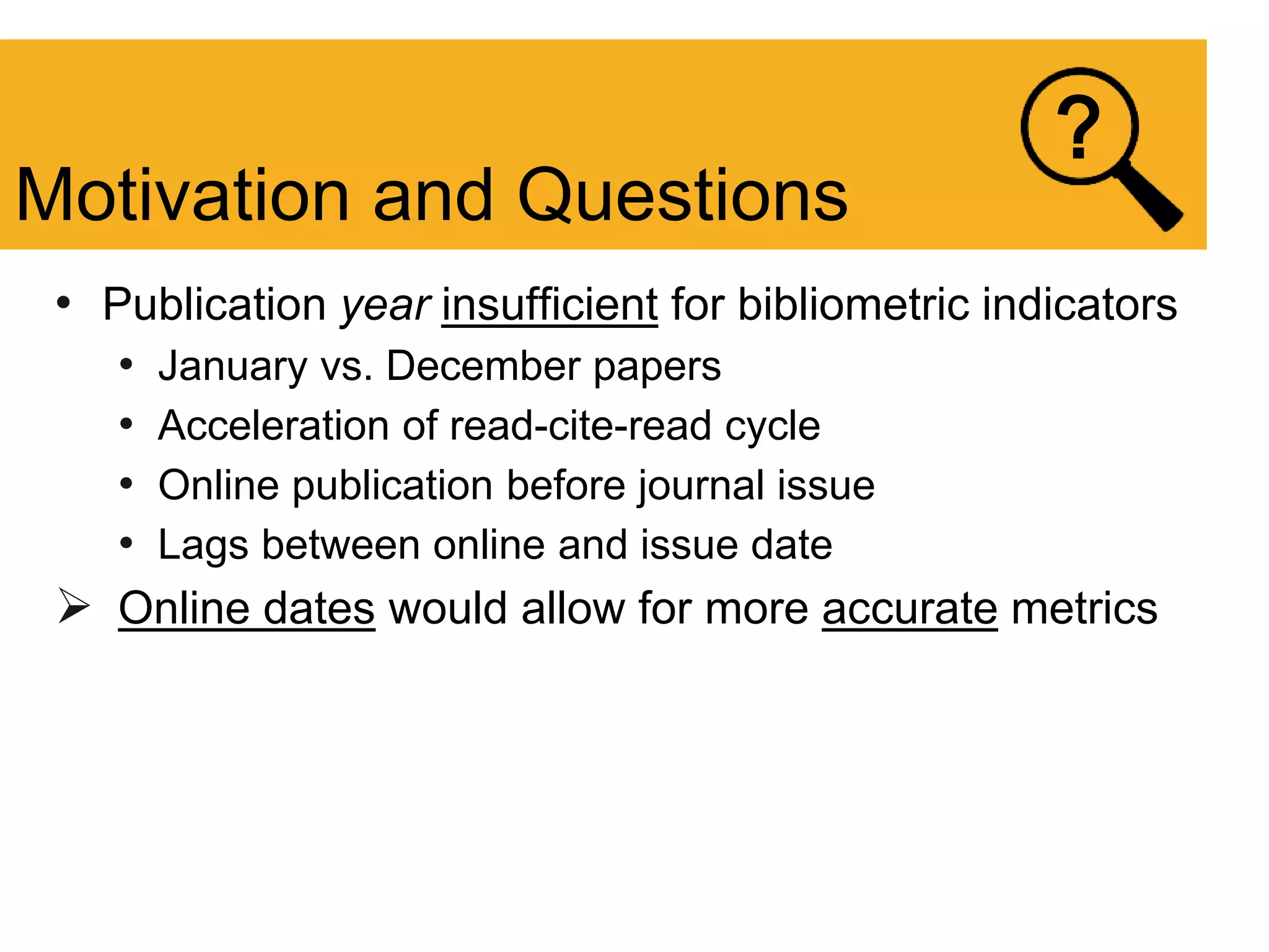 • Publication year insufficient for bibliometric indicators
• January vs. December papers
• Acceleration of read-cite-read cycle
• Online publication before journal issue
• Lags between online and issue date
 Online dates would allow for more accurate metrics
Motivation and Questions
?
 