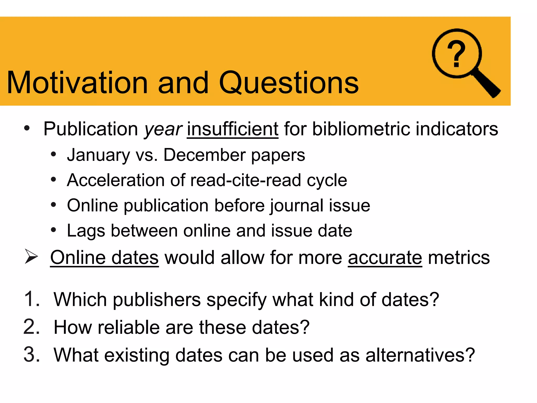 • Publication year insufficient for bibliometric indicators
• January vs. December papers
• Acceleration of read-cite-read cycle
• Online publication before journal issue
• Lags between online and issue date
 Online dates would allow for more accurate metrics
1. Which publishers specify what kind of dates?
2. How reliable are these dates?
3. What existing dates can be used as alternatives?
Motivation and Questions
?
 