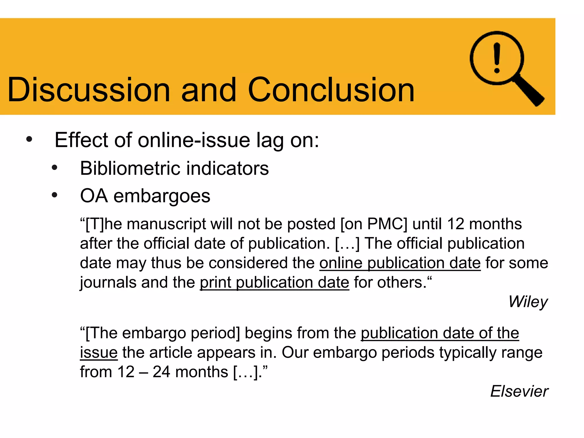 • Effect of online-issue lag on:
• Bibliometric indicators
• OA embargoes
“[T]he manuscript will not be posted [on PMC] until 12 months
after the official date of publication. […] The official publication
date may thus be considered the online publication date for some
journals and the print publication date for others.“
Wiley
“[The embargo period] begins from the publication date of the
issue the article appears in. Our embargo periods typically range
from 12 – 24 months […].”
Elsevier
Discussion and Conclusion
 