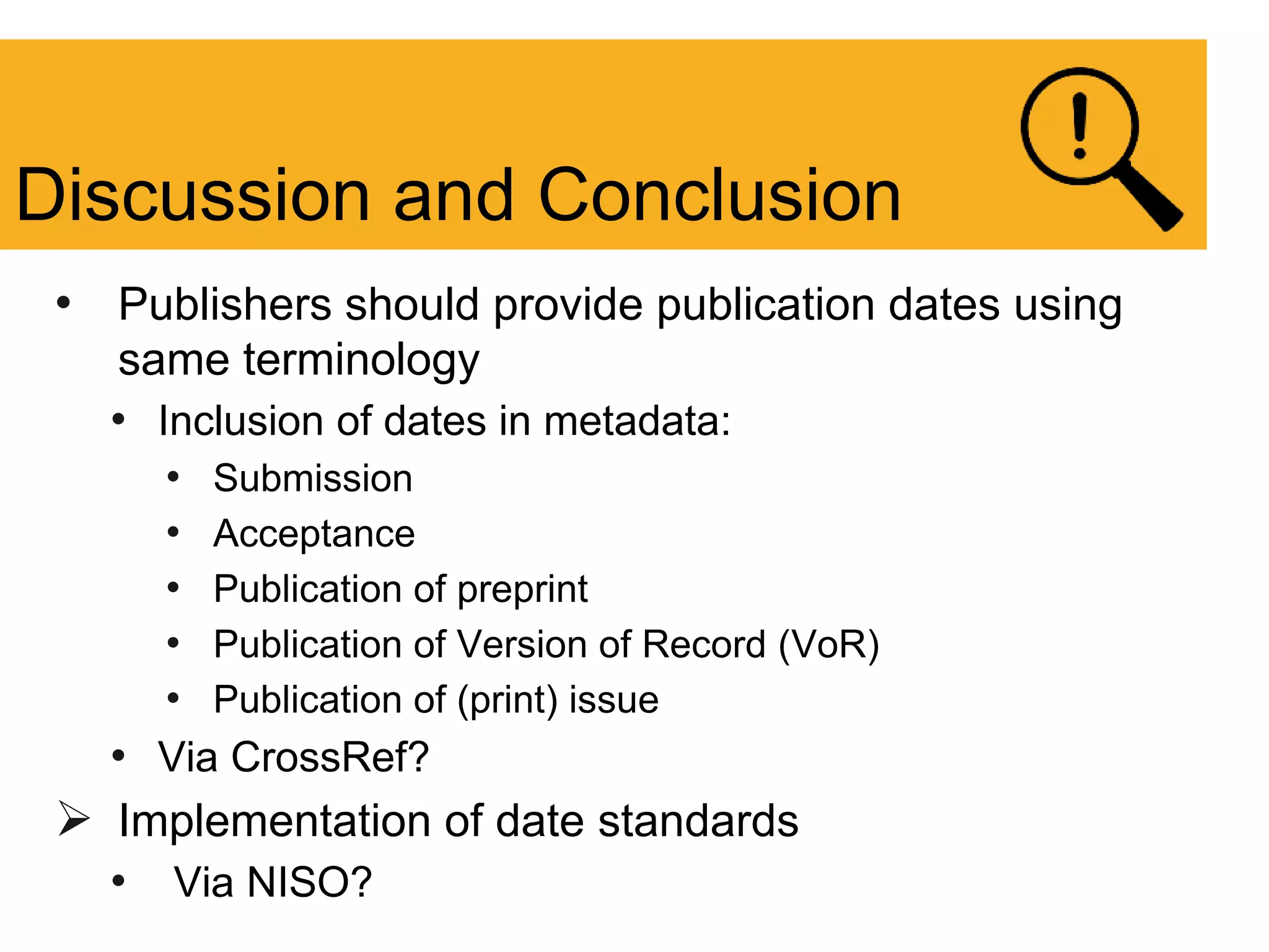 • Publishers should provide publication dates using
same terminology
• Inclusion of dates in metadata:
• Submission
• Acceptance
• Publication of preprint
• Publication of Version of Record (VoR)
• Publication of (print) issue
• Via CrossRef?
 Implementation of date standards
• Via NISO?
Discussion and Conclusion
 