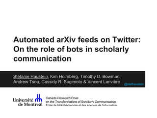 Automated arXiv feeds on Twitter: 
On the role of bots in scholarly 
communication 
Stefanie Haustein, Kim Holmberg, Timothy D. Bowman, 
Andrew Tsou, Cassidy R. Sugimoto & Vincent Larivière 
Canada Research Chair 
on the Transformations of Scholarly Communication 
École de bibliothéconomie et des sciences de l’information 
@stefhaustein 
 