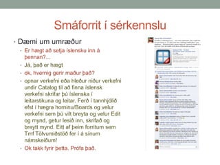 Smáforrit í sérkennslu
• Dæmi um umræður
• Er hægt að setja íslensku inn á
•
•

•

•

þennan?...
Já, það er hægt
ok, hvernig gerir maður það?
opnar verkefni eða hleður niður verkefni
undir Catalog til að finna íslensk
verkefni skrifar þú íslenska í
leitarstikuna og leitar. Ferð í tannhjólið
efst í hægra horninu/Boards og velur
verkefni sem þú vilt breyta og velur Edit
og mynd, getur lesið inn, skrifað og
breytt mynd. Eitt af þeim forritum sem
Tmf Tölvumiðstöð fer í á sínum
námskeiðum!
Ok takk fyrir þetta. Prófa það.

 