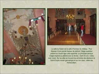 La salle du Kaiser est la salle d’honneur du château . Pour
   disposer d’une grande hauteur de plafond, l’étage supérieur
   présent au moyen âge a été supprimé. La principale peinture
 d’aigle impérial au plafond avec la devise « Gott mit uns » (Dieu
avec nous). Sur les ailes se trouvent les armoiries des électeurs du
   Saint-Empire romain germanique et sur son cœur, celles des
                           Hohenzollern.
 