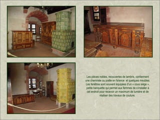 Les pièces nobles, recouvertes de lambris, contiennent
une cheminée ou poêle en faïence et quelques meubles.
Les fenêtres sont souvent équipées d’un « cous siège »,
 petite banquette qui permet aux femmes de s’installer à
 cet endroit pour recevoir un maximum de lumière et de
             réaliser des travaux de couture.
 